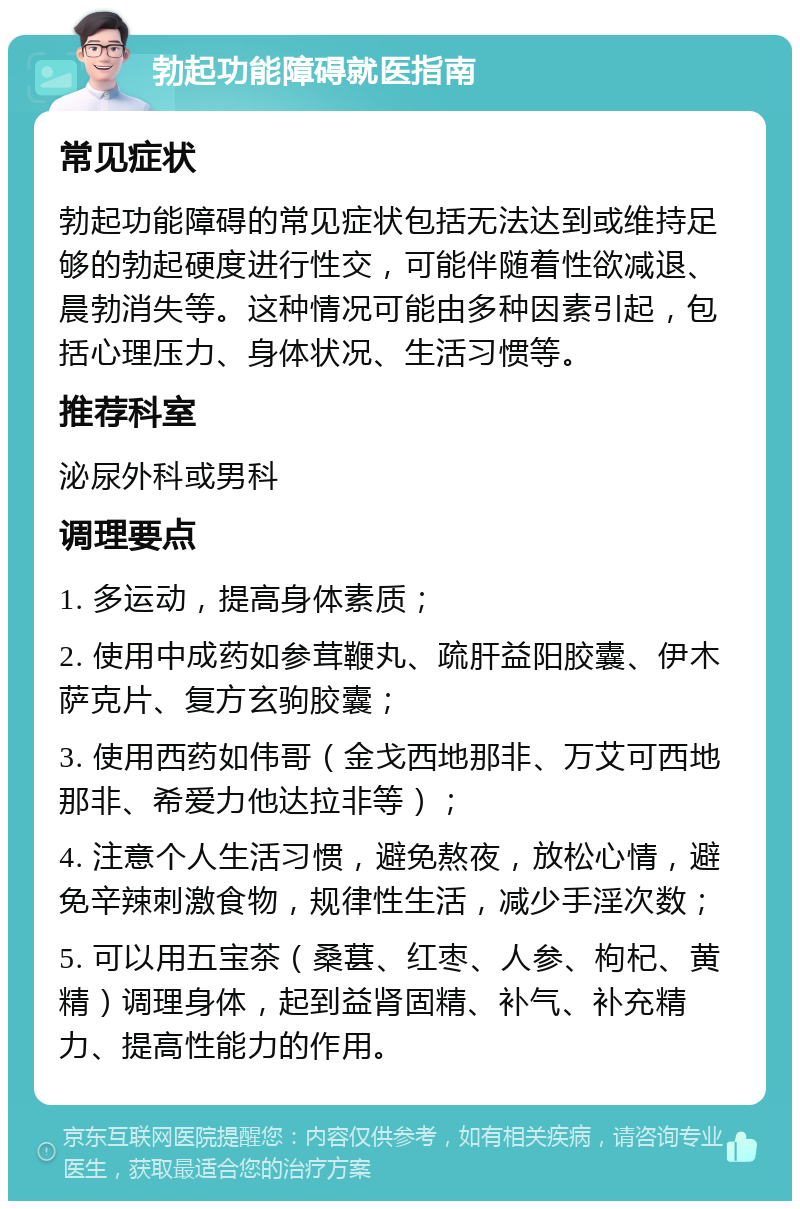 勃起功能障碍就医指南 常见症状 勃起功能障碍的常见症状包括无法达到或维持足够的勃起硬度进行性交，可能伴随着性欲减退、晨勃消失等。这种情况可能由多种因素引起，包括心理压力、身体状况、生活习惯等。 推荐科室 泌尿外科或男科 调理要点 1. 多运动，提高身体素质； 2. 使用中成药如参茸鞭丸、疏肝益阳胶囊、伊木萨克片、复方玄驹胶囊； 3. 使用西药如伟哥（金戈西地那非、万艾可西地那非、希爱力他达拉非等）； 4. 注意个人生活习惯，避免熬夜，放松心情，避免辛辣刺激食物，规律性生活，减少手淫次数； 5. 可以用五宝茶（桑葚、红枣、人参、枸杞、黄精）调理身体，起到益肾固精、补气、补充精力、提高性能力的作用。