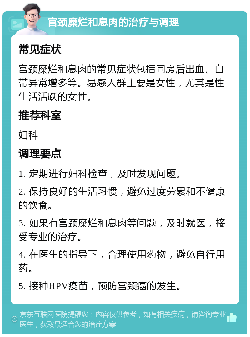 宫颈糜烂和息肉的治疗与调理 常见症状 宫颈糜烂和息肉的常见症状包括同房后出血、白带异常增多等。易感人群主要是女性，尤其是性生活活跃的女性。 推荐科室 妇科 调理要点 1. 定期进行妇科检查，及时发现问题。 2. 保持良好的生活习惯，避免过度劳累和不健康的饮食。 3. 如果有宫颈糜烂和息肉等问题，及时就医，接受专业的治疗。 4. 在医生的指导下，合理使用药物，避免自行用药。 5. 接种HPV疫苗，预防宫颈癌的发生。