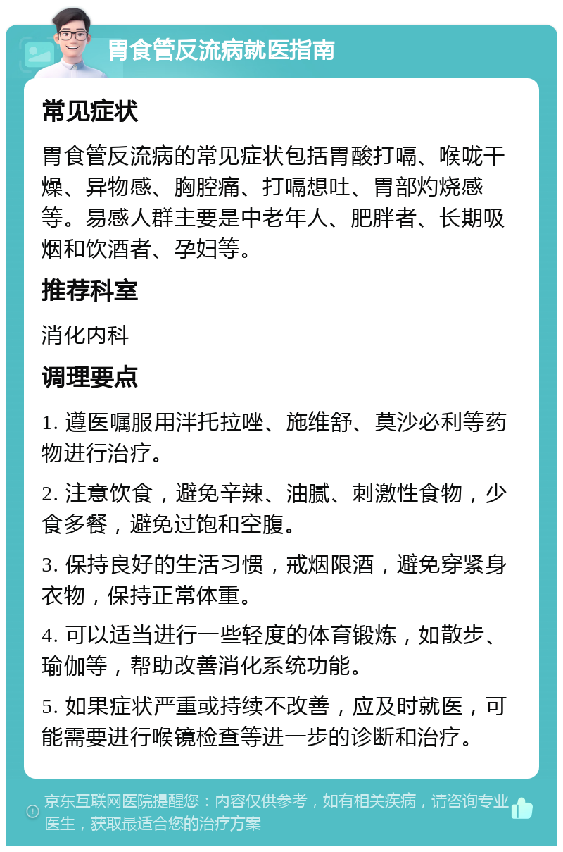 胃食管反流病就医指南 常见症状 胃食管反流病的常见症状包括胃酸打嗝、喉咙干燥、异物感、胸腔痛、打嗝想吐、胃部灼烧感等。易感人群主要是中老年人、肥胖者、长期吸烟和饮酒者、孕妇等。 推荐科室 消化内科 调理要点 1. 遵医嘱服用泮托拉唑、施维舒、莫沙必利等药物进行治疗。 2. 注意饮食，避免辛辣、油腻、刺激性食物，少食多餐，避免过饱和空腹。 3. 保持良好的生活习惯，戒烟限酒，避免穿紧身衣物，保持正常体重。 4. 可以适当进行一些轻度的体育锻炼，如散步、瑜伽等，帮助改善消化系统功能。 5. 如果症状严重或持续不改善，应及时就医，可能需要进行喉镜检查等进一步的诊断和治疗。