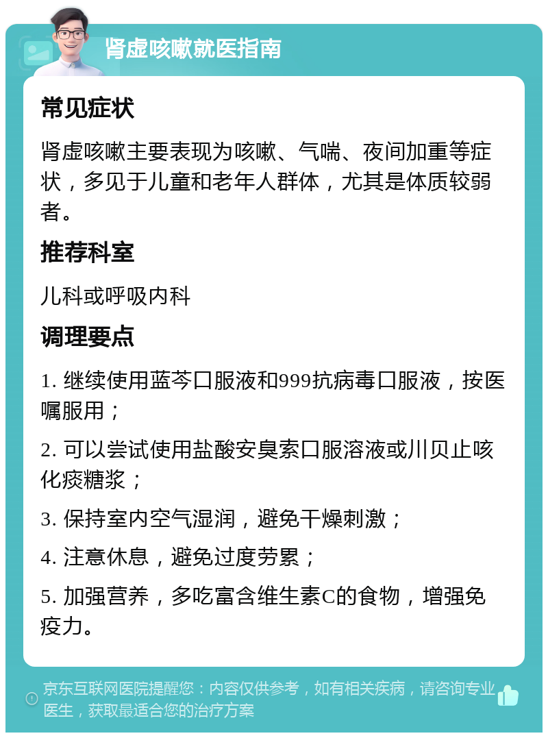 肾虚咳嗽就医指南 常见症状 肾虚咳嗽主要表现为咳嗽、气喘、夜间加重等症状，多见于儿童和老年人群体，尤其是体质较弱者。 推荐科室 儿科或呼吸内科 调理要点 1. 继续使用蓝芩口服液和999抗病毒口服液，按医嘱服用； 2. 可以尝试使用盐酸安臭索口服溶液或川贝止咳化痰糖浆； 3. 保持室内空气湿润，避免干燥刺激； 4. 注意休息，避免过度劳累； 5. 加强营养，多吃富含维生素C的食物，增强免疫力。