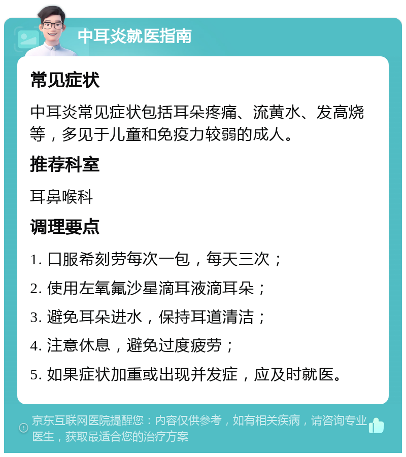 中耳炎就医指南 常见症状 中耳炎常见症状包括耳朵疼痛、流黄水、发高烧等，多见于儿童和免疫力较弱的成人。 推荐科室 耳鼻喉科 调理要点 1. 口服希刻劳每次一包，每天三次； 2. 使用左氧氟沙星滴耳液滴耳朵； 3. 避免耳朵进水，保持耳道清洁； 4. 注意休息，避免过度疲劳； 5. 如果症状加重或出现并发症，应及时就医。