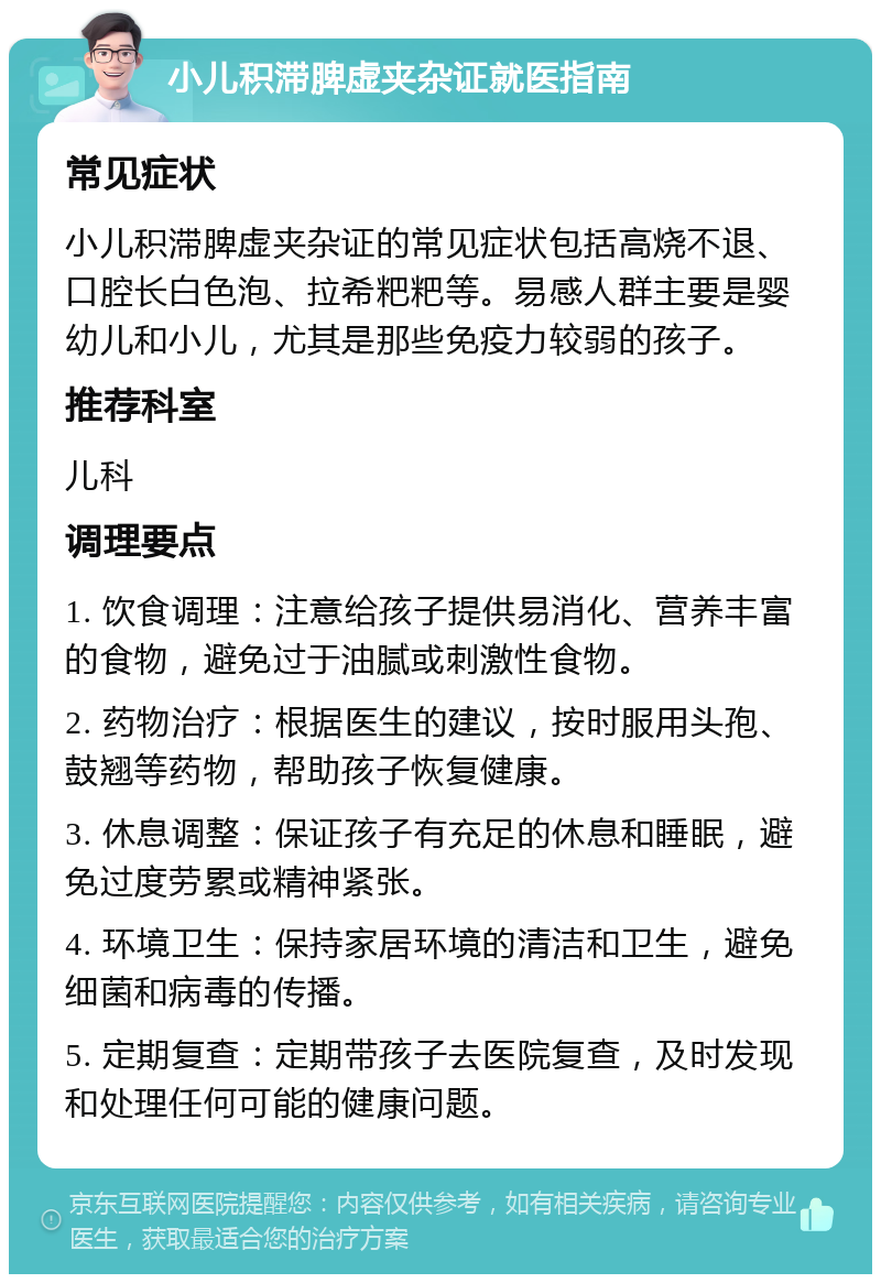 小儿积滞脾虚夹杂证就医指南 常见症状 小儿积滞脾虚夹杂证的常见症状包括高烧不退、口腔长白色泡、拉希粑粑等。易感人群主要是婴幼儿和小儿，尤其是那些免疫力较弱的孩子。 推荐科室 儿科 调理要点 1. 饮食调理：注意给孩子提供易消化、营养丰富的食物，避免过于油腻或刺激性食物。 2. 药物治疗：根据医生的建议，按时服用头孢、鼓翘等药物，帮助孩子恢复健康。 3. 休息调整：保证孩子有充足的休息和睡眠，避免过度劳累或精神紧张。 4. 环境卫生：保持家居环境的清洁和卫生，避免细菌和病毒的传播。 5. 定期复查：定期带孩子去医院复查，及时发现和处理任何可能的健康问题。