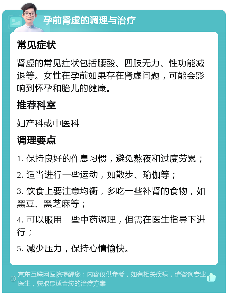 孕前肾虚的调理与治疗 常见症状 肾虚的常见症状包括腰酸、四肢无力、性功能减退等。女性在孕前如果存在肾虚问题，可能会影响到怀孕和胎儿的健康。 推荐科室 妇产科或中医科 调理要点 1. 保持良好的作息习惯，避免熬夜和过度劳累； 2. 适当进行一些运动，如散步、瑜伽等； 3. 饮食上要注意均衡，多吃一些补肾的食物，如黑豆、黑芝麻等； 4. 可以服用一些中药调理，但需在医生指导下进行； 5. 减少压力，保持心情愉快。