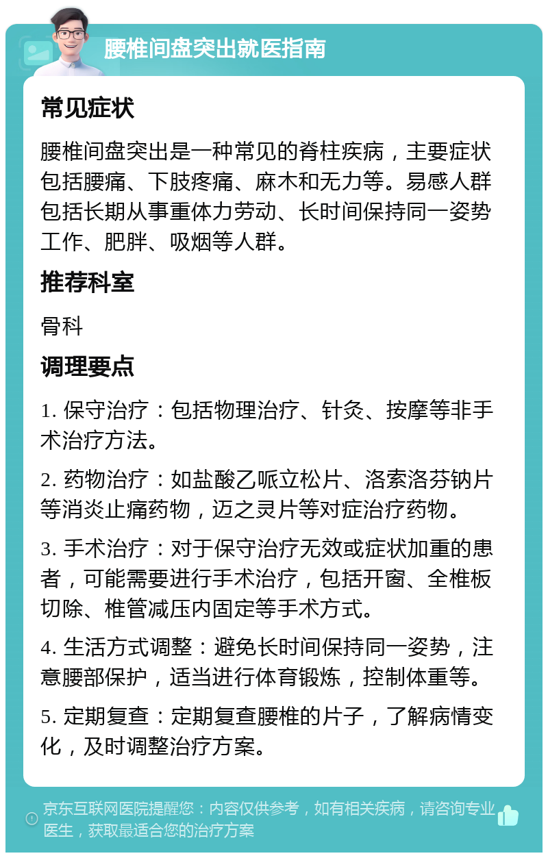 腰椎间盘突出就医指南 常见症状 腰椎间盘突出是一种常见的脊柱疾病，主要症状包括腰痛、下肢疼痛、麻木和无力等。易感人群包括长期从事重体力劳动、长时间保持同一姿势工作、肥胖、吸烟等人群。 推荐科室 骨科 调理要点 1. 保守治疗：包括物理治疗、针灸、按摩等非手术治疗方法。 2. 药物治疗：如盐酸乙哌立松片、洛索洛芬钠片等消炎止痛药物，迈之灵片等对症治疗药物。 3. 手术治疗：对于保守治疗无效或症状加重的患者，可能需要进行手术治疗，包括开窗、全椎板切除、椎管减压内固定等手术方式。 4. 生活方式调整：避免长时间保持同一姿势，注意腰部保护，适当进行体育锻炼，控制体重等。 5. 定期复查：定期复查腰椎的片子，了解病情变化，及时调整治疗方案。