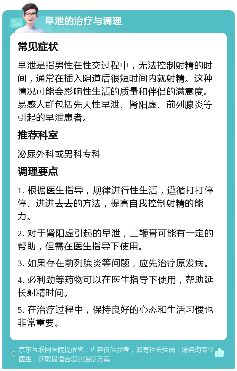 早泄的治疗与调理 常见症状 早泄是指男性在性交过程中，无法控制射精的时间，通常在插入阴道后很短时间内就射精。这种情况可能会影响性生活的质量和伴侣的满意度。易感人群包括先天性早泄、肾阳虚、前列腺炎等引起的早泄患者。 推荐科室 泌尿外科或男科专科 调理要点 1. 根据医生指导，规律进行性生活，遵循打打停停、进进去去的方法，提高自我控制射精的能力。 2. 对于肾阳虚引起的早泄，三鞭膏可能有一定的帮助，但需在医生指导下使用。 3. 如果存在前列腺炎等问题，应先治疗原发病。 4. 必利劲等药物可以在医生指导下使用，帮助延长射精时间。 5. 在治疗过程中，保持良好的心态和生活习惯也非常重要。