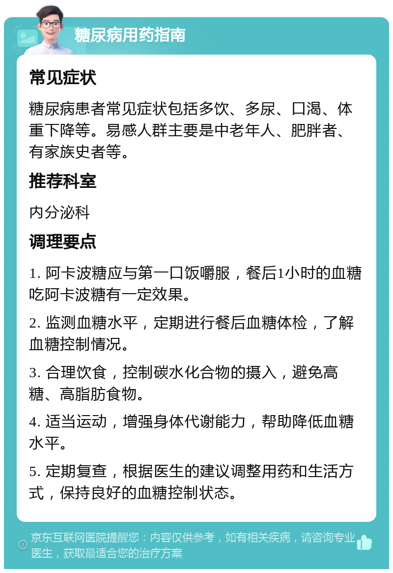 糖尿病用药指南 常见症状 糖尿病患者常见症状包括多饮、多尿、口渴、体重下降等。易感人群主要是中老年人、肥胖者、有家族史者等。 推荐科室 内分泌科 调理要点 1. 阿卡波糖应与第一口饭嚼服，餐后1小时的血糖吃阿卡波糖有一定效果。 2. 监测血糖水平，定期进行餐后血糖体检，了解血糖控制情况。 3. 合理饮食，控制碳水化合物的摄入，避免高糖、高脂肪食物。 4. 适当运动，增强身体代谢能力，帮助降低血糖水平。 5. 定期复查，根据医生的建议调整用药和生活方式，保持良好的血糖控制状态。