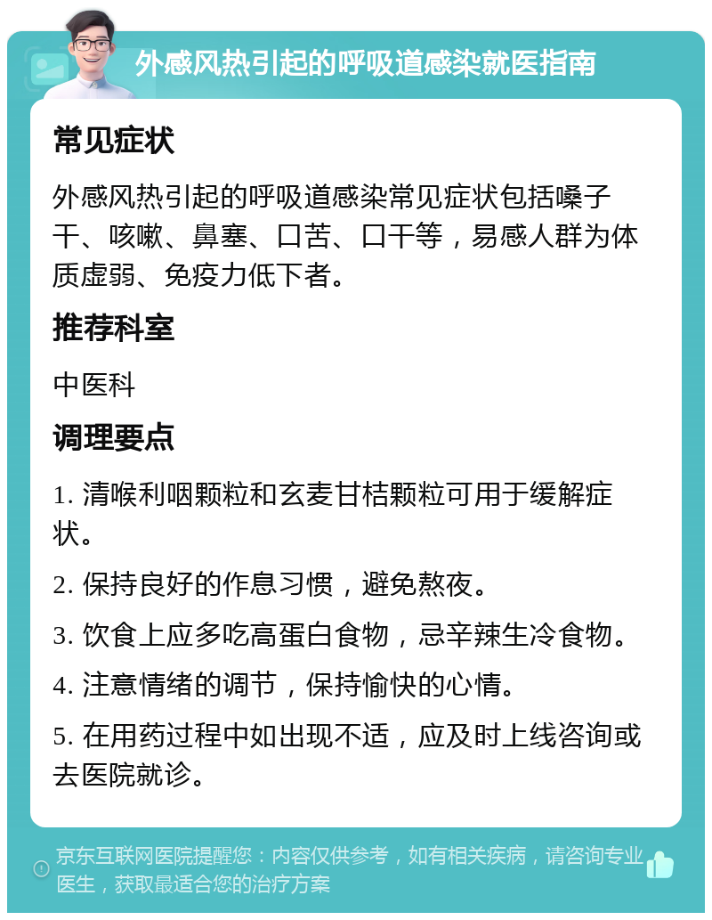 外感风热引起的呼吸道感染就医指南 常见症状 外感风热引起的呼吸道感染常见症状包括嗓子干、咳嗽、鼻塞、口苦、口干等，易感人群为体质虚弱、免疫力低下者。 推荐科室 中医科 调理要点 1. 清喉利咽颗粒和玄麦甘桔颗粒可用于缓解症状。 2. 保持良好的作息习惯，避免熬夜。 3. 饮食上应多吃高蛋白食物，忌辛辣生冷食物。 4. 注意情绪的调节，保持愉快的心情。 5. 在用药过程中如出现不适，应及时上线咨询或去医院就诊。