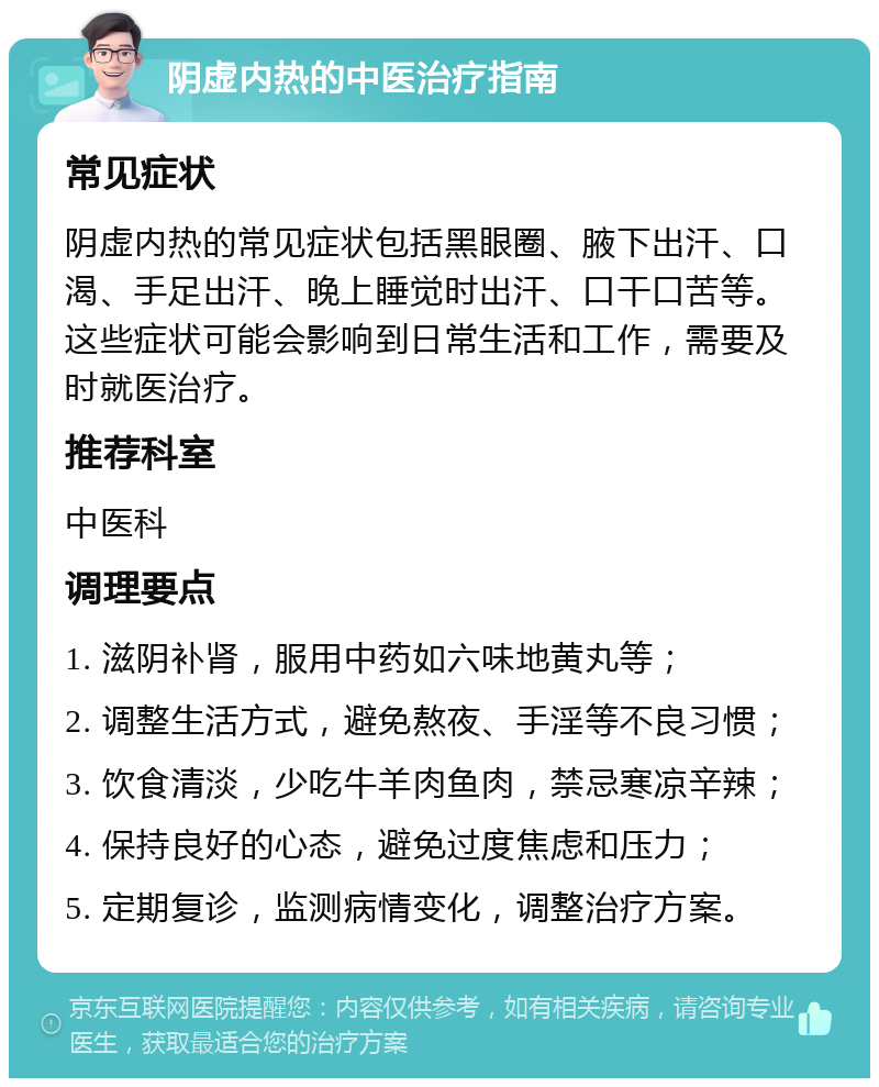 阴虚内热的中医治疗指南 常见症状 阴虚内热的常见症状包括黑眼圈、腋下出汗、口渴、手足出汗、晚上睡觉时出汗、口干口苦等。这些症状可能会影响到日常生活和工作，需要及时就医治疗。 推荐科室 中医科 调理要点 1. 滋阴补肾，服用中药如六味地黄丸等； 2. 调整生活方式，避免熬夜、手淫等不良习惯； 3. 饮食清淡，少吃牛羊肉鱼肉，禁忌寒凉辛辣； 4. 保持良好的心态，避免过度焦虑和压力； 5. 定期复诊，监测病情变化，调整治疗方案。