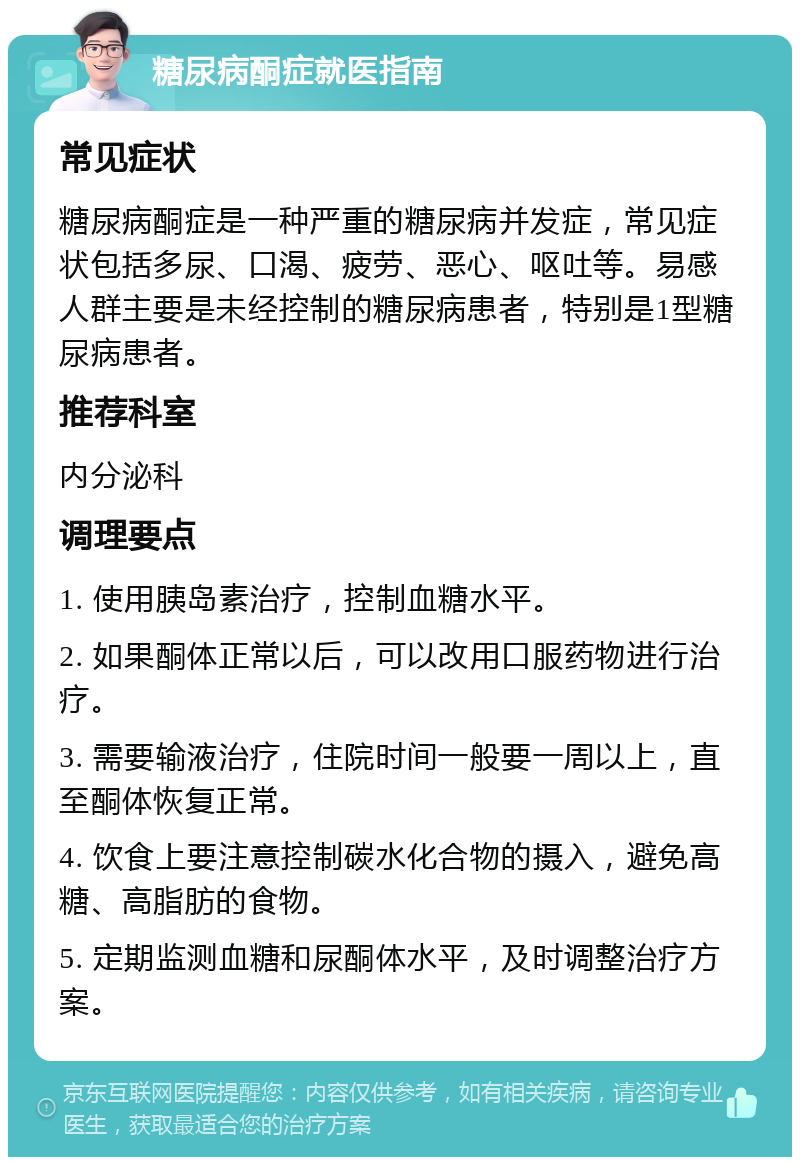 糖尿病酮症就医指南 常见症状 糖尿病酮症是一种严重的糖尿病并发症，常见症状包括多尿、口渴、疲劳、恶心、呕吐等。易感人群主要是未经控制的糖尿病患者，特别是1型糖尿病患者。 推荐科室 内分泌科 调理要点 1. 使用胰岛素治疗，控制血糖水平。 2. 如果酮体正常以后，可以改用口服药物进行治疗。 3. 需要输液治疗，住院时间一般要一周以上，直至酮体恢复正常。 4. 饮食上要注意控制碳水化合物的摄入，避免高糖、高脂肪的食物。 5. 定期监测血糖和尿酮体水平，及时调整治疗方案。