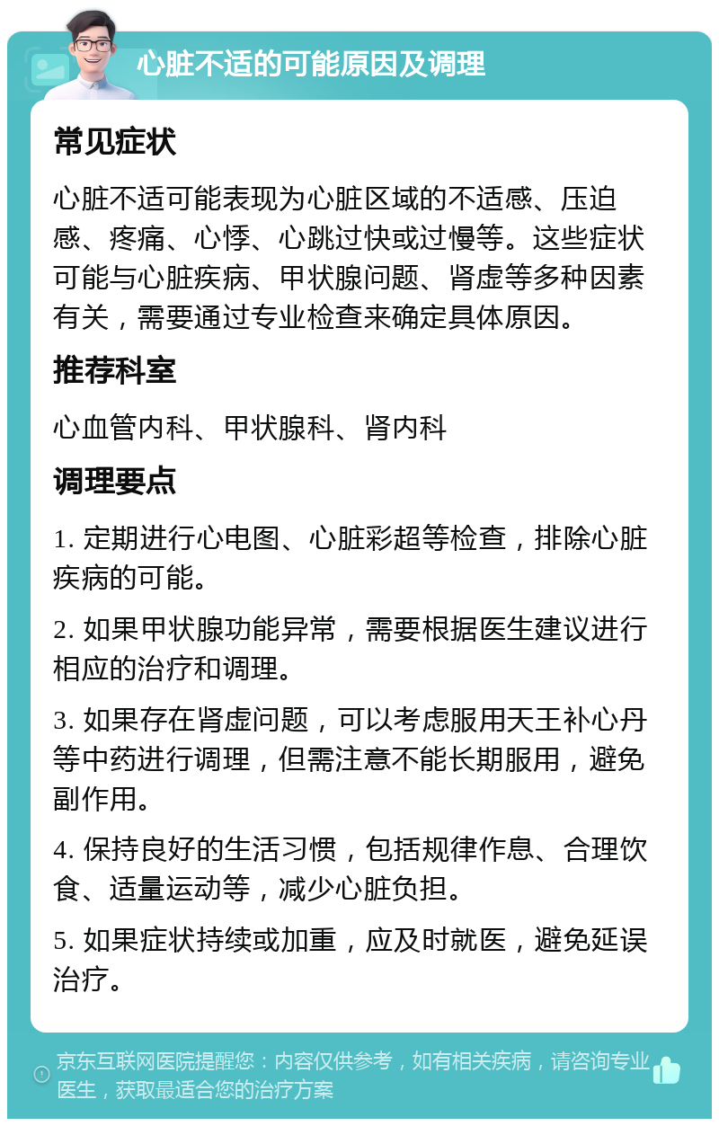 心脏不适的可能原因及调理 常见症状 心脏不适可能表现为心脏区域的不适感、压迫感、疼痛、心悸、心跳过快或过慢等。这些症状可能与心脏疾病、甲状腺问题、肾虚等多种因素有关，需要通过专业检查来确定具体原因。 推荐科室 心血管内科、甲状腺科、肾内科 调理要点 1. 定期进行心电图、心脏彩超等检查，排除心脏疾病的可能。 2. 如果甲状腺功能异常，需要根据医生建议进行相应的治疗和调理。 3. 如果存在肾虚问题，可以考虑服用天王补心丹等中药进行调理，但需注意不能长期服用，避免副作用。 4. 保持良好的生活习惯，包括规律作息、合理饮食、适量运动等，减少心脏负担。 5. 如果症状持续或加重，应及时就医，避免延误治疗。