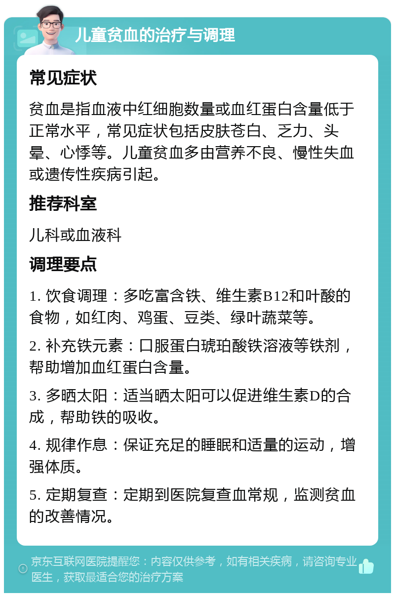 儿童贫血的治疗与调理 常见症状 贫血是指血液中红细胞数量或血红蛋白含量低于正常水平，常见症状包括皮肤苍白、乏力、头晕、心悸等。儿童贫血多由营养不良、慢性失血或遗传性疾病引起。 推荐科室 儿科或血液科 调理要点 1. 饮食调理：多吃富含铁、维生素B12和叶酸的食物，如红肉、鸡蛋、豆类、绿叶蔬菜等。 2. 补充铁元素：口服蛋白琥珀酸铁溶液等铁剂，帮助增加血红蛋白含量。 3. 多晒太阳：适当晒太阳可以促进维生素D的合成，帮助铁的吸收。 4. 规律作息：保证充足的睡眠和适量的运动，增强体质。 5. 定期复查：定期到医院复查血常规，监测贫血的改善情况。