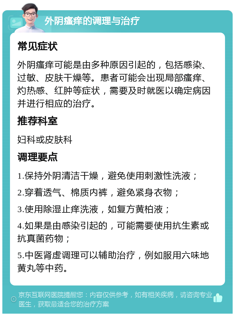 外阴瘙痒的调理与治疗 常见症状 外阴瘙痒可能是由多种原因引起的，包括感染、过敏、皮肤干燥等。患者可能会出现局部瘙痒、灼热感、红肿等症状，需要及时就医以确定病因并进行相应的治疗。 推荐科室 妇科或皮肤科 调理要点 1.保持外阴清洁干燥，避免使用刺激性洗液； 2.穿着透气、棉质内裤，避免紧身衣物； 3.使用除湿止痒洗液，如复方黄柏液； 4.如果是由感染引起的，可能需要使用抗生素或抗真菌药物； 5.中医肾虚调理可以辅助治疗，例如服用六味地黄丸等中药。