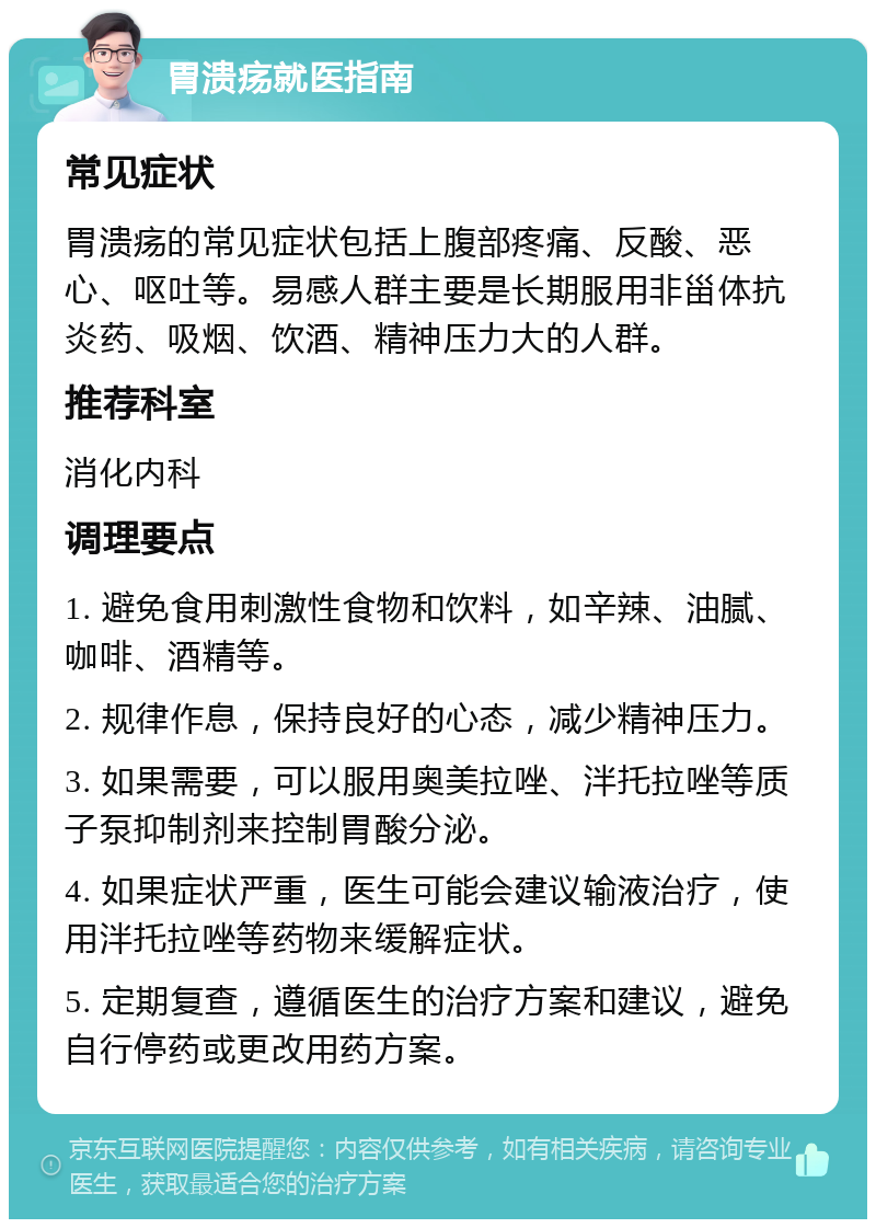 胃溃疡就医指南 常见症状 胃溃疡的常见症状包括上腹部疼痛、反酸、恶心、呕吐等。易感人群主要是长期服用非甾体抗炎药、吸烟、饮酒、精神压力大的人群。 推荐科室 消化内科 调理要点 1. 避免食用刺激性食物和饮料，如辛辣、油腻、咖啡、酒精等。 2. 规律作息，保持良好的心态，减少精神压力。 3. 如果需要，可以服用奥美拉唑、泮托拉唑等质子泵抑制剂来控制胃酸分泌。 4. 如果症状严重，医生可能会建议输液治疗，使用泮托拉唑等药物来缓解症状。 5. 定期复查，遵循医生的治疗方案和建议，避免自行停药或更改用药方案。