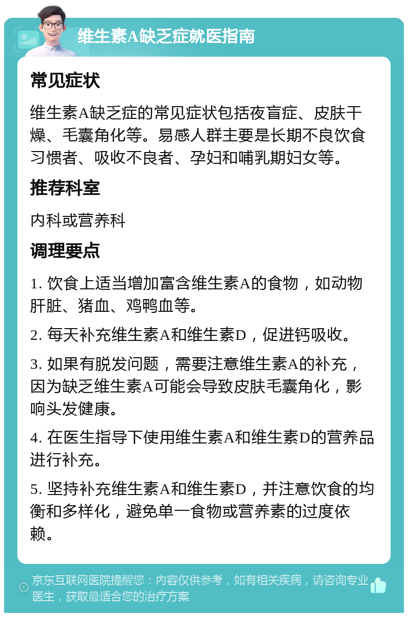 维生素A缺乏症就医指南 常见症状 维生素A缺乏症的常见症状包括夜盲症、皮肤干燥、毛囊角化等。易感人群主要是长期不良饮食习惯者、吸收不良者、孕妇和哺乳期妇女等。 推荐科室 内科或营养科 调理要点 1. 饮食上适当增加富含维生素A的食物，如动物肝脏、猪血、鸡鸭血等。 2. 每天补充维生素A和维生素D，促进钙吸收。 3. 如果有脱发问题，需要注意维生素A的补充，因为缺乏维生素A可能会导致皮肤毛囊角化，影响头发健康。 4. 在医生指导下使用维生素A和维生素D的营养品进行补充。 5. 坚持补充维生素A和维生素D，并注意饮食的均衡和多样化，避免单一食物或营养素的过度依赖。