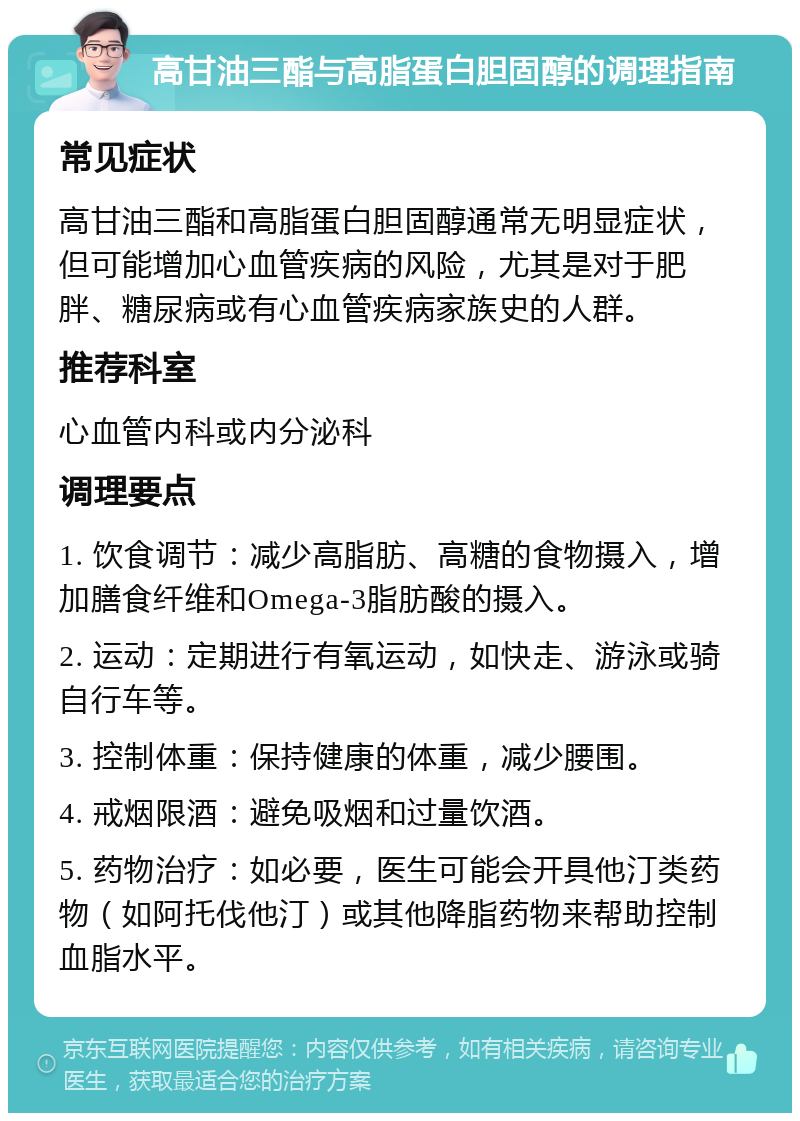 高甘油三酯与高脂蛋白胆固醇的调理指南 常见症状 高甘油三酯和高脂蛋白胆固醇通常无明显症状，但可能增加心血管疾病的风险，尤其是对于肥胖、糖尿病或有心血管疾病家族史的人群。 推荐科室 心血管内科或内分泌科 调理要点 1. 饮食调节：减少高脂肪、高糖的食物摄入，增加膳食纤维和Omega-3脂肪酸的摄入。 2. 运动：定期进行有氧运动，如快走、游泳或骑自行车等。 3. 控制体重：保持健康的体重，减少腰围。 4. 戒烟限酒：避免吸烟和过量饮酒。 5. 药物治疗：如必要，医生可能会开具他汀类药物（如阿托伐他汀）或其他降脂药物来帮助控制血脂水平。