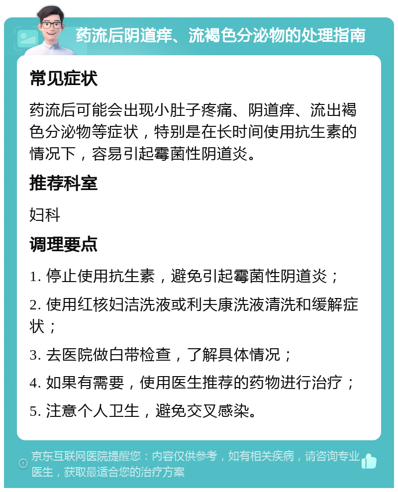 药流后阴道痒、流褐色分泌物的处理指南 常见症状 药流后可能会出现小肚子疼痛、阴道痒、流出褐色分泌物等症状，特别是在长时间使用抗生素的情况下，容易引起霉菌性阴道炎。 推荐科室 妇科 调理要点 1. 停止使用抗生素，避免引起霉菌性阴道炎； 2. 使用红核妇洁洗液或利夫康洗液清洗和缓解症状； 3. 去医院做白带检查，了解具体情况； 4. 如果有需要，使用医生推荐的药物进行治疗； 5. 注意个人卫生，避免交叉感染。