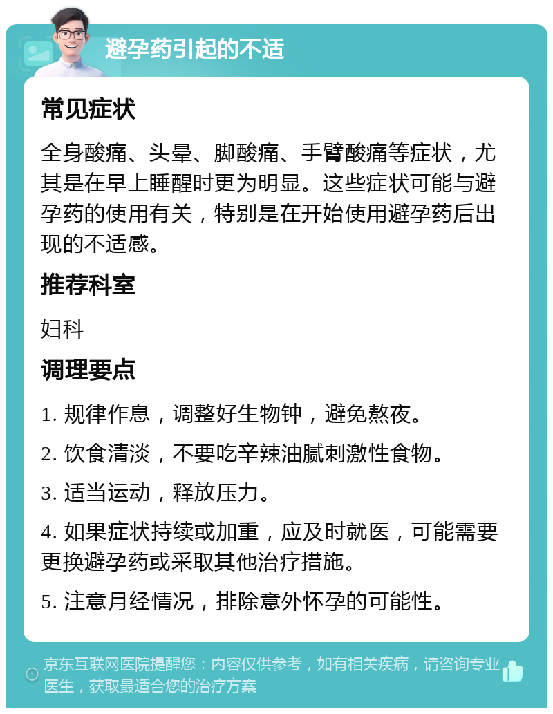 避孕药引起的不适 常见症状 全身酸痛、头晕、脚酸痛、手臂酸痛等症状，尤其是在早上睡醒时更为明显。这些症状可能与避孕药的使用有关，特别是在开始使用避孕药后出现的不适感。 推荐科室 妇科 调理要点 1. 规律作息，调整好生物钟，避免熬夜。 2. 饮食清淡，不要吃辛辣油腻刺激性食物。 3. 适当运动，释放压力。 4. 如果症状持续或加重，应及时就医，可能需要更换避孕药或采取其他治疗措施。 5. 注意月经情况，排除意外怀孕的可能性。