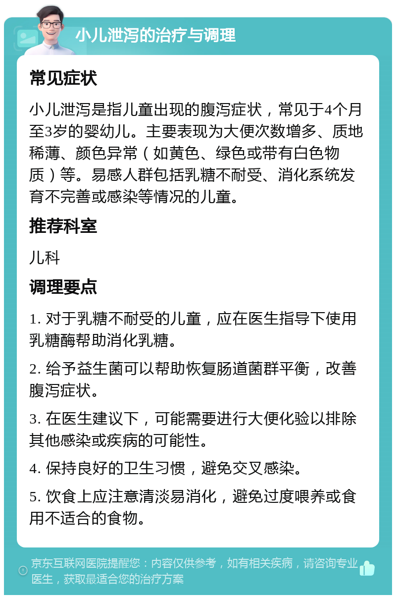 小儿泄泻的治疗与调理 常见症状 小儿泄泻是指儿童出现的腹泻症状，常见于4个月至3岁的婴幼儿。主要表现为大便次数增多、质地稀薄、颜色异常（如黄色、绿色或带有白色物质）等。易感人群包括乳糖不耐受、消化系统发育不完善或感染等情况的儿童。 推荐科室 儿科 调理要点 1. 对于乳糖不耐受的儿童，应在医生指导下使用乳糖酶帮助消化乳糖。 2. 给予益生菌可以帮助恢复肠道菌群平衡，改善腹泻症状。 3. 在医生建议下，可能需要进行大便化验以排除其他感染或疾病的可能性。 4. 保持良好的卫生习惯，避免交叉感染。 5. 饮食上应注意清淡易消化，避免过度喂养或食用不适合的食物。