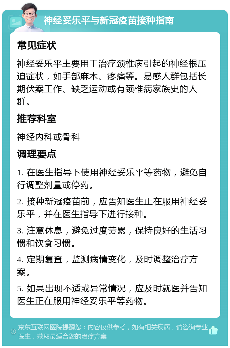 神经妥乐平与新冠疫苗接种指南 常见症状 神经妥乐平主要用于治疗颈椎病引起的神经根压迫症状，如手部麻木、疼痛等。易感人群包括长期伏案工作、缺乏运动或有颈椎病家族史的人群。 推荐科室 神经内科或骨科 调理要点 1. 在医生指导下使用神经妥乐平等药物，避免自行调整剂量或停药。 2. 接种新冠疫苗前，应告知医生正在服用神经妥乐平，并在医生指导下进行接种。 3. 注意休息，避免过度劳累，保持良好的生活习惯和饮食习惯。 4. 定期复查，监测病情变化，及时调整治疗方案。 5. 如果出现不适或异常情况，应及时就医并告知医生正在服用神经妥乐平等药物。