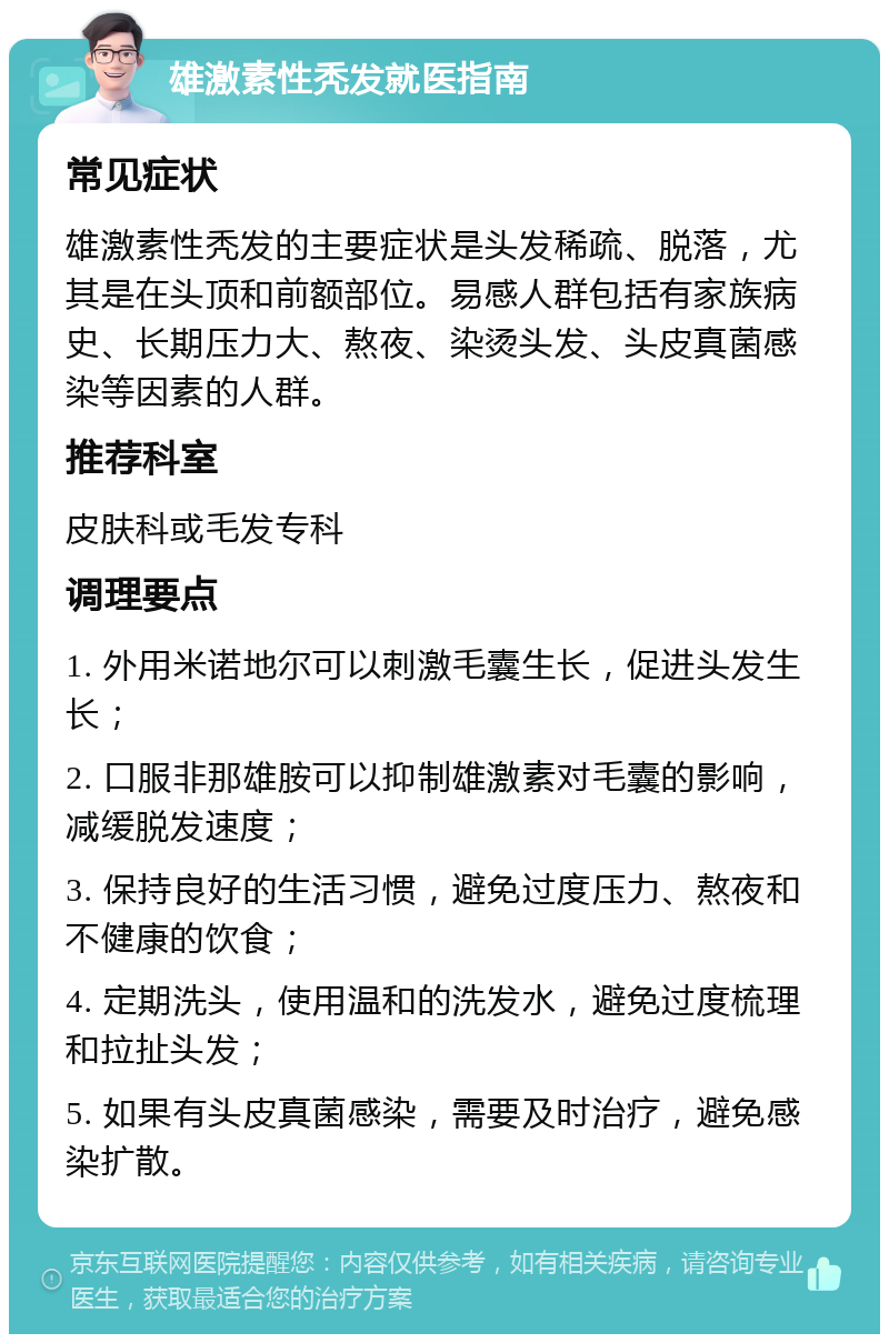 雄激素性秃发就医指南 常见症状 雄激素性秃发的主要症状是头发稀疏、脱落，尤其是在头顶和前额部位。易感人群包括有家族病史、长期压力大、熬夜、染烫头发、头皮真菌感染等因素的人群。 推荐科室 皮肤科或毛发专科 调理要点 1. 外用米诺地尔可以刺激毛囊生长，促进头发生长； 2. 口服非那雄胺可以抑制雄激素对毛囊的影响，减缓脱发速度； 3. 保持良好的生活习惯，避免过度压力、熬夜和不健康的饮食； 4. 定期洗头，使用温和的洗发水，避免过度梳理和拉扯头发； 5. 如果有头皮真菌感染，需要及时治疗，避免感染扩散。