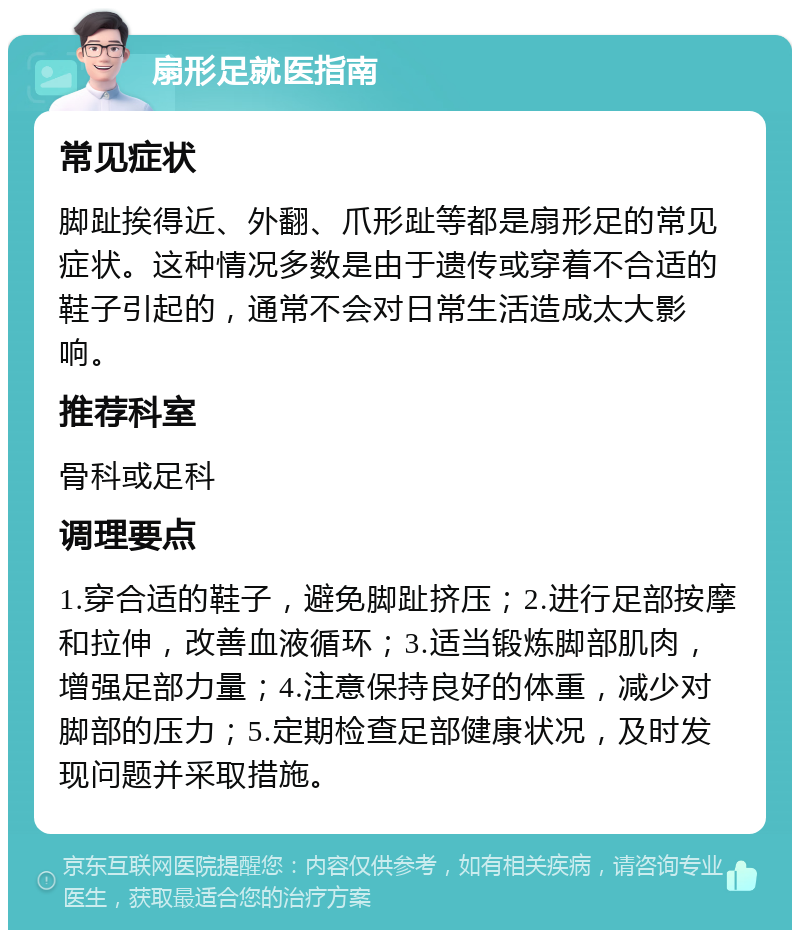 扇形足就医指南 常见症状 脚趾挨得近、外翻、爪形趾等都是扇形足的常见症状。这种情况多数是由于遗传或穿着不合适的鞋子引起的，通常不会对日常生活造成太大影响。 推荐科室 骨科或足科 调理要点 1.穿合适的鞋子，避免脚趾挤压；2.进行足部按摩和拉伸，改善血液循环；3.适当锻炼脚部肌肉，增强足部力量；4.注意保持良好的体重，减少对脚部的压力；5.定期检查足部健康状况，及时发现问题并采取措施。