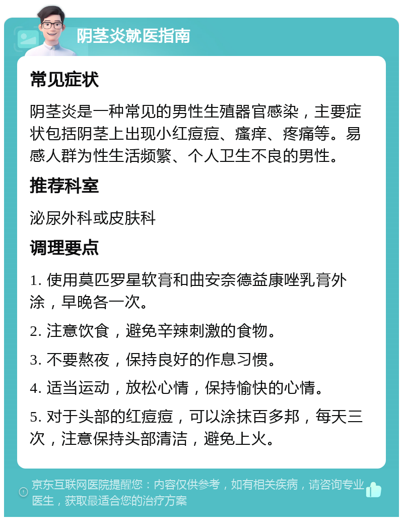 阴茎炎就医指南 常见症状 阴茎炎是一种常见的男性生殖器官感染，主要症状包括阴茎上出现小红痘痘、瘙痒、疼痛等。易感人群为性生活频繁、个人卫生不良的男性。 推荐科室 泌尿外科或皮肤科 调理要点 1. 使用莫匹罗星软膏和曲安奈德益康唑乳膏外涂，早晚各一次。 2. 注意饮食，避免辛辣刺激的食物。 3. 不要熬夜，保持良好的作息习惯。 4. 适当运动，放松心情，保持愉快的心情。 5. 对于头部的红痘痘，可以涂抹百多邦，每天三次，注意保持头部清洁，避免上火。