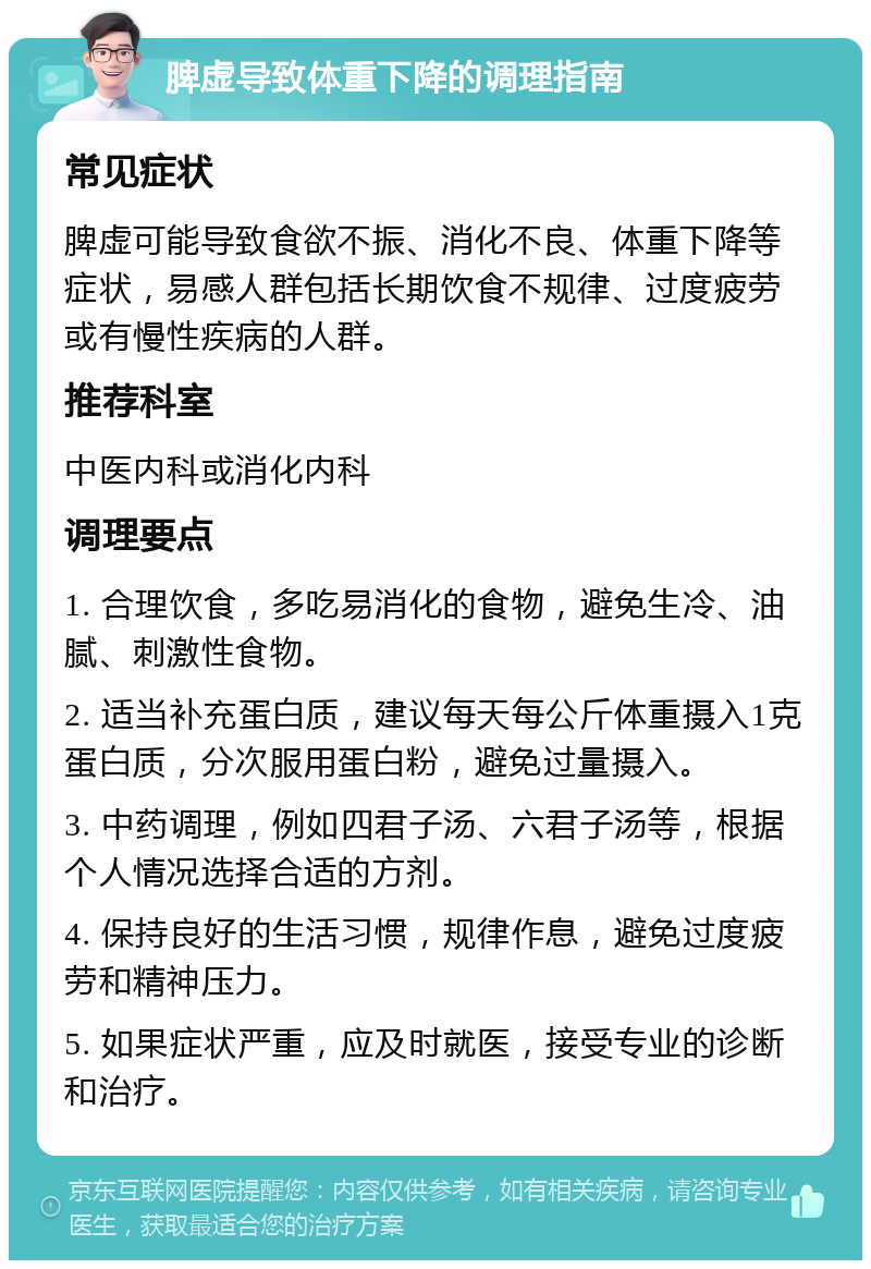 脾虚导致体重下降的调理指南 常见症状 脾虚可能导致食欲不振、消化不良、体重下降等症状，易感人群包括长期饮食不规律、过度疲劳或有慢性疾病的人群。 推荐科室 中医内科或消化内科 调理要点 1. 合理饮食，多吃易消化的食物，避免生冷、油腻、刺激性食物。 2. 适当补充蛋白质，建议每天每公斤体重摄入1克蛋白质，分次服用蛋白粉，避免过量摄入。 3. 中药调理，例如四君子汤、六君子汤等，根据个人情况选择合适的方剂。 4. 保持良好的生活习惯，规律作息，避免过度疲劳和精神压力。 5. 如果症状严重，应及时就医，接受专业的诊断和治疗。