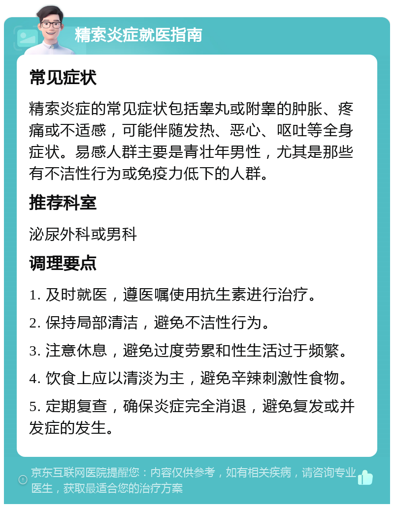 精索炎症就医指南 常见症状 精索炎症的常见症状包括睾丸或附睾的肿胀、疼痛或不适感，可能伴随发热、恶心、呕吐等全身症状。易感人群主要是青壮年男性，尤其是那些有不洁性行为或免疫力低下的人群。 推荐科室 泌尿外科或男科 调理要点 1. 及时就医，遵医嘱使用抗生素进行治疗。 2. 保持局部清洁，避免不洁性行为。 3. 注意休息，避免过度劳累和性生活过于频繁。 4. 饮食上应以清淡为主，避免辛辣刺激性食物。 5. 定期复查，确保炎症完全消退，避免复发或并发症的发生。