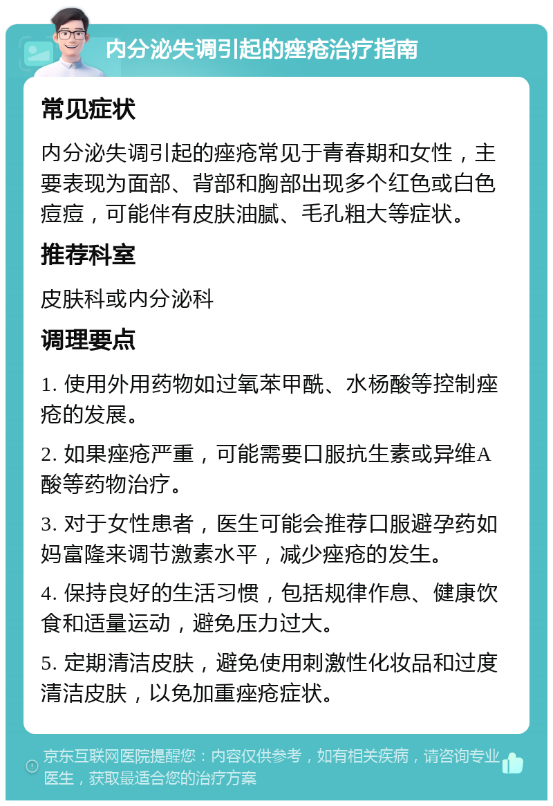 内分泌失调引起的痤疮治疗指南 常见症状 内分泌失调引起的痤疮常见于青春期和女性，主要表现为面部、背部和胸部出现多个红色或白色痘痘，可能伴有皮肤油腻、毛孔粗大等症状。 推荐科室 皮肤科或内分泌科 调理要点 1. 使用外用药物如过氧苯甲酰、水杨酸等控制痤疮的发展。 2. 如果痤疮严重，可能需要口服抗生素或异维A酸等药物治疗。 3. 对于女性患者，医生可能会推荐口服避孕药如妈富隆来调节激素水平，减少痤疮的发生。 4. 保持良好的生活习惯，包括规律作息、健康饮食和适量运动，避免压力过大。 5. 定期清洁皮肤，避免使用刺激性化妆品和过度清洁皮肤，以免加重痤疮症状。