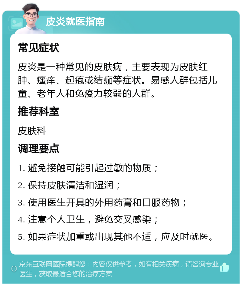 皮炎就医指南 常见症状 皮炎是一种常见的皮肤病，主要表现为皮肤红肿、瘙痒、起疱或结痂等症状。易感人群包括儿童、老年人和免疫力较弱的人群。 推荐科室 皮肤科 调理要点 1. 避免接触可能引起过敏的物质； 2. 保持皮肤清洁和湿润； 3. 使用医生开具的外用药膏和口服药物； 4. 注意个人卫生，避免交叉感染； 5. 如果症状加重或出现其他不适，应及时就医。