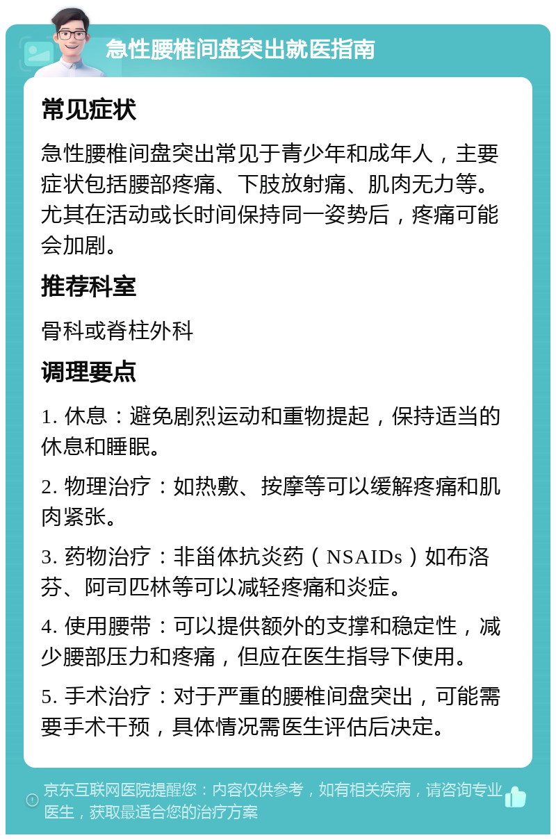 急性腰椎间盘突出就医指南 常见症状 急性腰椎间盘突出常见于青少年和成年人，主要症状包括腰部疼痛、下肢放射痛、肌肉无力等。尤其在活动或长时间保持同一姿势后，疼痛可能会加剧。 推荐科室 骨科或脊柱外科 调理要点 1. 休息：避免剧烈运动和重物提起，保持适当的休息和睡眠。 2. 物理治疗：如热敷、按摩等可以缓解疼痛和肌肉紧张。 3. 药物治疗：非甾体抗炎药（NSAIDs）如布洛芬、阿司匹林等可以减轻疼痛和炎症。 4. 使用腰带：可以提供额外的支撑和稳定性，减少腰部压力和疼痛，但应在医生指导下使用。 5. 手术治疗：对于严重的腰椎间盘突出，可能需要手术干预，具体情况需医生评估后决定。