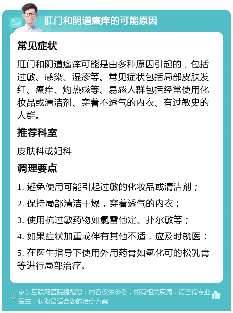 肛门和阴道瘙痒的可能原因 常见症状 肛门和阴道瘙痒可能是由多种原因引起的，包括过敏、感染、湿疹等。常见症状包括局部皮肤发红、瘙痒、灼热感等。易感人群包括经常使用化妆品或清洁剂、穿着不透气的内衣、有过敏史的人群。 推荐科室 皮肤科或妇科 调理要点 1. 避免使用可能引起过敏的化妆品或清洁剂； 2. 保持局部清洁干燥，穿着透气的内衣； 3. 使用抗过敏药物如氯雷他定、扑尔敏等； 4. 如果症状加重或伴有其他不适，应及时就医； 5. 在医生指导下使用外用药膏如氢化可的松乳膏等进行局部治疗。