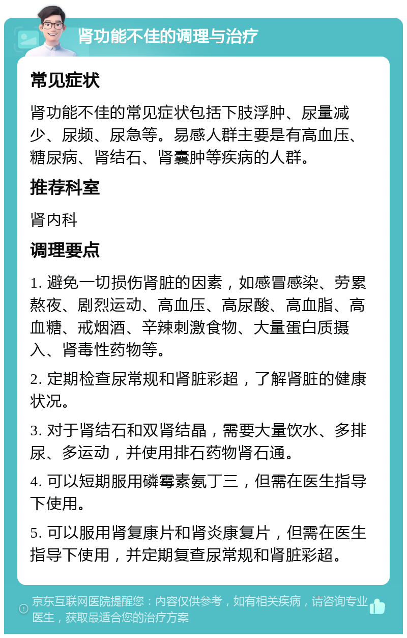 肾功能不佳的调理与治疗 常见症状 肾功能不佳的常见症状包括下肢浮肿、尿量减少、尿频、尿急等。易感人群主要是有高血压、糖尿病、肾结石、肾囊肿等疾病的人群。 推荐科室 肾内科 调理要点 1. 避免一切损伤肾脏的因素，如感冒感染、劳累熬夜、剧烈运动、高血压、高尿酸、高血脂、高血糖、戒烟酒、辛辣刺激食物、大量蛋白质摄入、肾毒性药物等。 2. 定期检查尿常规和肾脏彩超，了解肾脏的健康状况。 3. 对于肾结石和双肾结晶，需要大量饮水、多排尿、多运动，并使用排石药物肾石通。 4. 可以短期服用磷霉素氨丁三，但需在医生指导下使用。 5. 可以服用肾复康片和肾炎康复片，但需在医生指导下使用，并定期复查尿常规和肾脏彩超。