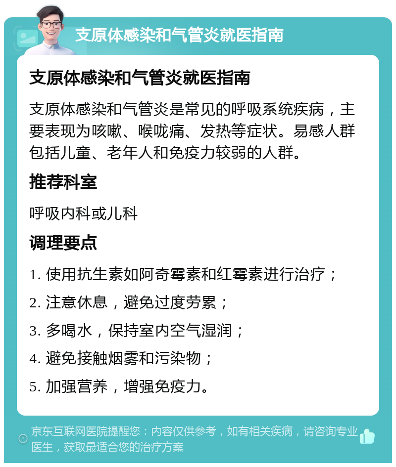 支原体感染和气管炎就医指南 支原体感染和气管炎就医指南 支原体感染和气管炎是常见的呼吸系统疾病，主要表现为咳嗽、喉咙痛、发热等症状。易感人群包括儿童、老年人和免疫力较弱的人群。 推荐科室 呼吸内科或儿科 调理要点 1. 使用抗生素如阿奇霉素和红霉素进行治疗； 2. 注意休息，避免过度劳累； 3. 多喝水，保持室内空气湿润； 4. 避免接触烟雾和污染物； 5. 加强营养，增强免疫力。