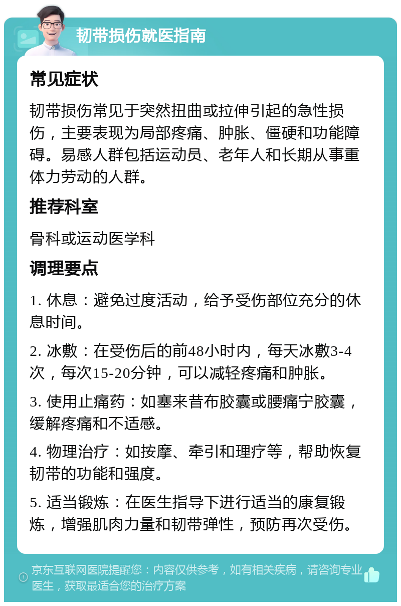 韧带损伤就医指南 常见症状 韧带损伤常见于突然扭曲或拉伸引起的急性损伤，主要表现为局部疼痛、肿胀、僵硬和功能障碍。易感人群包括运动员、老年人和长期从事重体力劳动的人群。 推荐科室 骨科或运动医学科 调理要点 1. 休息：避免过度活动，给予受伤部位充分的休息时间。 2. 冰敷：在受伤后的前48小时内，每天冰敷3-4次，每次15-20分钟，可以减轻疼痛和肿胀。 3. 使用止痛药：如塞来昔布胶囊或腰痛宁胶囊，缓解疼痛和不适感。 4. 物理治疗：如按摩、牵引和理疗等，帮助恢复韧带的功能和强度。 5. 适当锻炼：在医生指导下进行适当的康复锻炼，增强肌肉力量和韧带弹性，预防再次受伤。