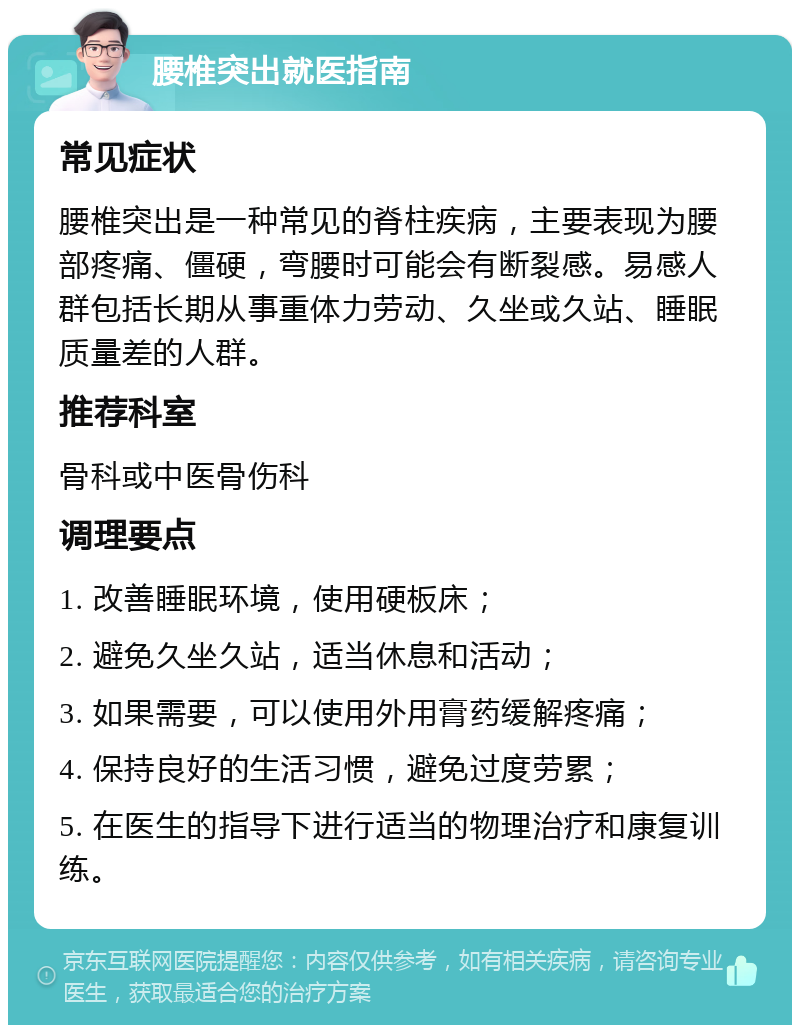 腰椎突出就医指南 常见症状 腰椎突出是一种常见的脊柱疾病，主要表现为腰部疼痛、僵硬，弯腰时可能会有断裂感。易感人群包括长期从事重体力劳动、久坐或久站、睡眠质量差的人群。 推荐科室 骨科或中医骨伤科 调理要点 1. 改善睡眠环境，使用硬板床； 2. 避免久坐久站，适当休息和活动； 3. 如果需要，可以使用外用膏药缓解疼痛； 4. 保持良好的生活习惯，避免过度劳累； 5. 在医生的指导下进行适当的物理治疗和康复训练。