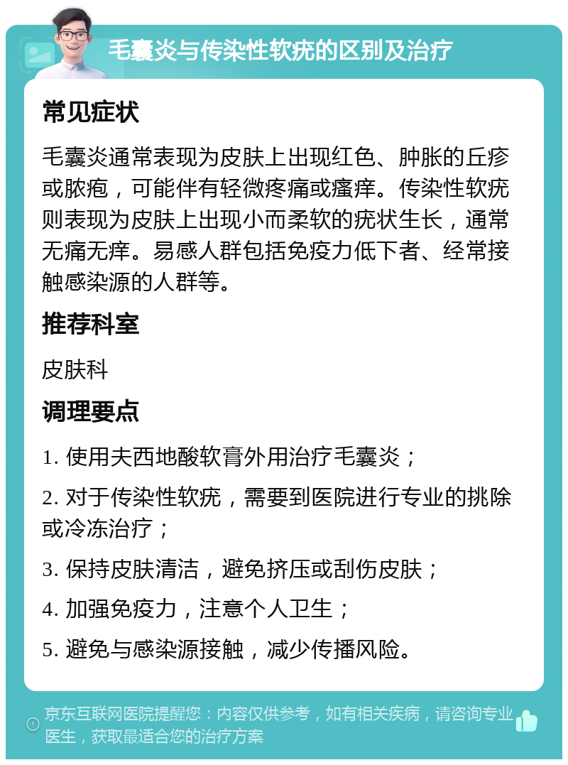 毛囊炎与传染性软疣的区别及治疗 常见症状 毛囊炎通常表现为皮肤上出现红色、肿胀的丘疹或脓疱，可能伴有轻微疼痛或瘙痒。传染性软疣则表现为皮肤上出现小而柔软的疣状生长，通常无痛无痒。易感人群包括免疫力低下者、经常接触感染源的人群等。 推荐科室 皮肤科 调理要点 1. 使用夫西地酸软膏外用治疗毛囊炎； 2. 对于传染性软疣，需要到医院进行专业的挑除或冷冻治疗； 3. 保持皮肤清洁，避免挤压或刮伤皮肤； 4. 加强免疫力，注意个人卫生； 5. 避免与感染源接触，减少传播风险。