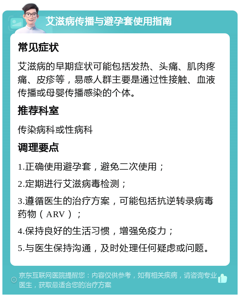 艾滋病传播与避孕套使用指南 常见症状 艾滋病的早期症状可能包括发热、头痛、肌肉疼痛、皮疹等，易感人群主要是通过性接触、血液传播或母婴传播感染的个体。 推荐科室 传染病科或性病科 调理要点 1.正确使用避孕套，避免二次使用； 2.定期进行艾滋病毒检测； 3.遵循医生的治疗方案，可能包括抗逆转录病毒药物（ARV）； 4.保持良好的生活习惯，增强免疫力； 5.与医生保持沟通，及时处理任何疑虑或问题。