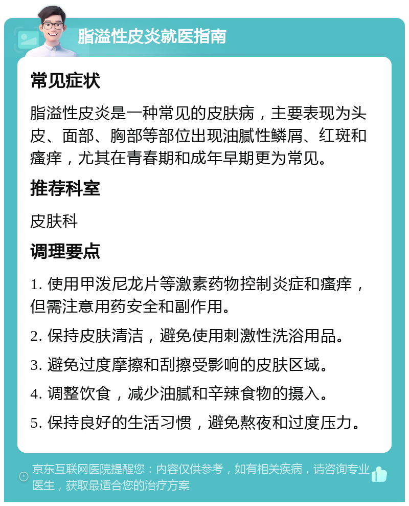 脂溢性皮炎就医指南 常见症状 脂溢性皮炎是一种常见的皮肤病，主要表现为头皮、面部、胸部等部位出现油腻性鳞屑、红斑和瘙痒，尤其在青春期和成年早期更为常见。 推荐科室 皮肤科 调理要点 1. 使用甲泼尼龙片等激素药物控制炎症和瘙痒，但需注意用药安全和副作用。 2. 保持皮肤清洁，避免使用刺激性洗浴用品。 3. 避免过度摩擦和刮擦受影响的皮肤区域。 4. 调整饮食，减少油腻和辛辣食物的摄入。 5. 保持良好的生活习惯，避免熬夜和过度压力。