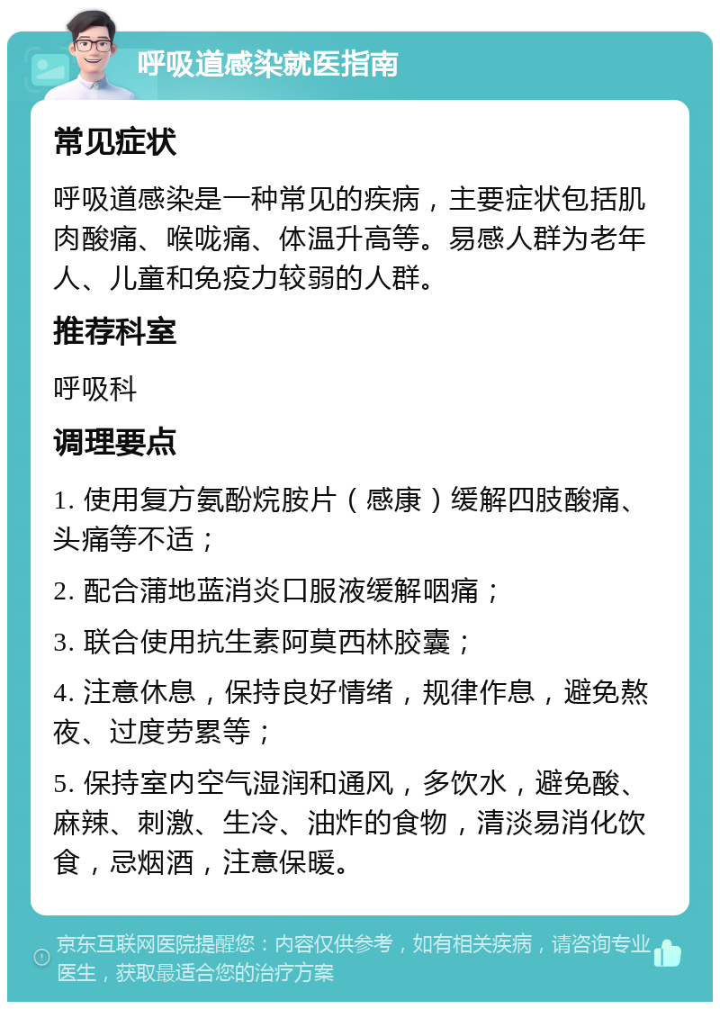 呼吸道感染就医指南 常见症状 呼吸道感染是一种常见的疾病，主要症状包括肌肉酸痛、喉咙痛、体温升高等。易感人群为老年人、儿童和免疫力较弱的人群。 推荐科室 呼吸科 调理要点 1. 使用复方氨酚烷胺片（感康）缓解四肢酸痛、头痛等不适； 2. 配合蒲地蓝消炎口服液缓解咽痛； 3. 联合使用抗生素阿莫西林胶囊； 4. 注意休息，保持良好情绪，规律作息，避免熬夜、过度劳累等； 5. 保持室内空气湿润和通风，多饮水，避免酸、麻辣、刺激、生冷、油炸的食物，清淡易消化饮食，忌烟酒，注意保暖。