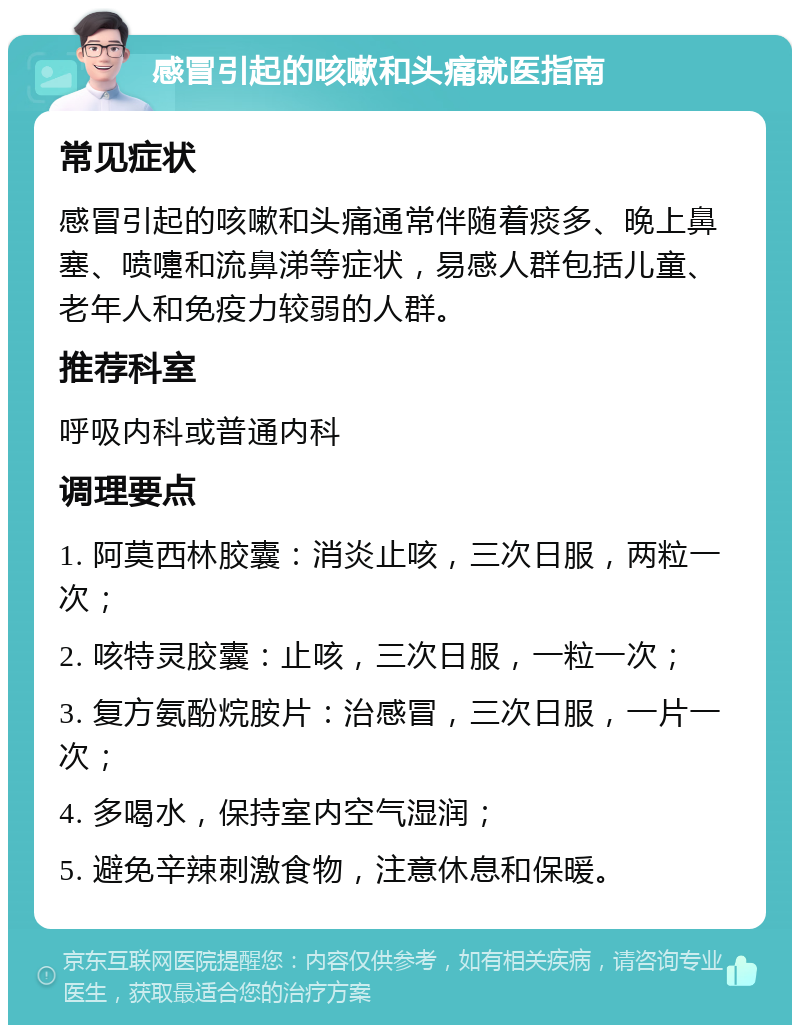 感冒引起的咳嗽和头痛就医指南 常见症状 感冒引起的咳嗽和头痛通常伴随着痰多、晚上鼻塞、喷嚏和流鼻涕等症状，易感人群包括儿童、老年人和免疫力较弱的人群。 推荐科室 呼吸内科或普通内科 调理要点 1. 阿莫西林胶囊：消炎止咳，三次日服，两粒一次； 2. 咳特灵胶囊：止咳，三次日服，一粒一次； 3. 复方氨酚烷胺片：治感冒，三次日服，一片一次； 4. 多喝水，保持室内空气湿润； 5. 避免辛辣刺激食物，注意休息和保暖。