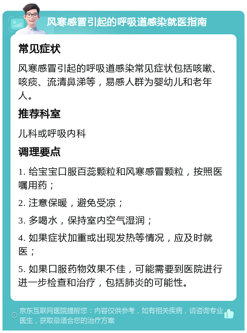 风寒感冒引起的呼吸道感染就医指南 常见症状 风寒感冒引起的呼吸道感染常见症状包括咳嗽、咳痰、流清鼻涕等，易感人群为婴幼儿和老年人。 推荐科室 儿科或呼吸内科 调理要点 1. 给宝宝口服百蕊颗粒和风寒感冒颗粒，按照医嘱用药； 2. 注意保暖，避免受凉； 3. 多喝水，保持室内空气湿润； 4. 如果症状加重或出现发热等情况，应及时就医； 5. 如果口服药物效果不佳，可能需要到医院进行进一步检查和治疗，包括肺炎的可能性。