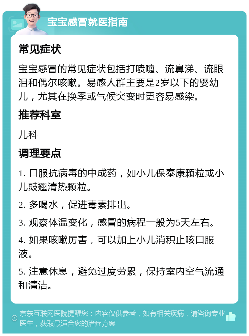 宝宝感冒就医指南 常见症状 宝宝感冒的常见症状包括打喷嚏、流鼻涕、流眼泪和偶尔咳嗽。易感人群主要是2岁以下的婴幼儿，尤其在换季或气候突变时更容易感染。 推荐科室 儿科 调理要点 1. 口服抗病毒的中成药，如小儿保泰康颗粒或小儿豉翘清热颗粒。 2. 多喝水，促进毒素排出。 3. 观察体温变化，感冒的病程一般为5天左右。 4. 如果咳嗽厉害，可以加上小儿消积止咳口服液。 5. 注意休息，避免过度劳累，保持室内空气流通和清洁。