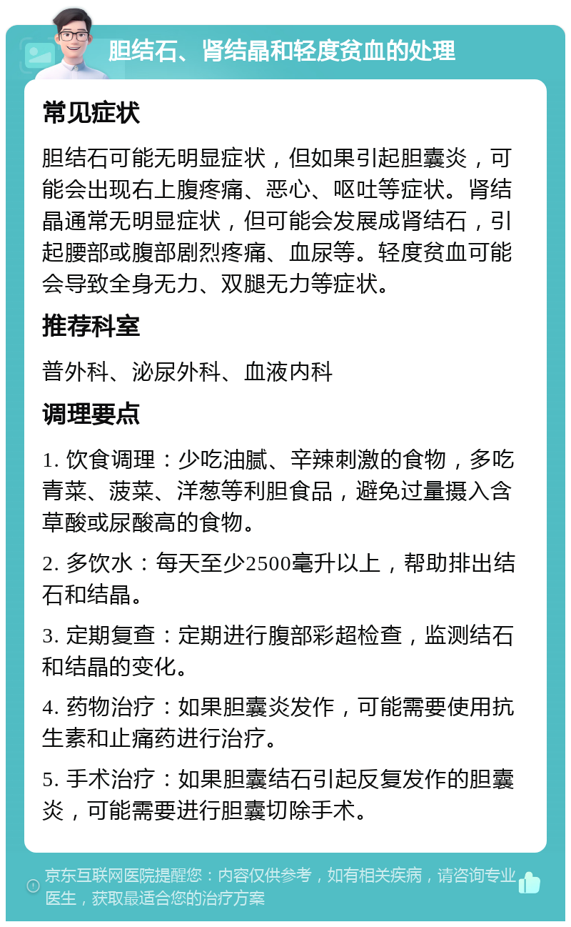 胆结石、肾结晶和轻度贫血的处理 常见症状 胆结石可能无明显症状，但如果引起胆囊炎，可能会出现右上腹疼痛、恶心、呕吐等症状。肾结晶通常无明显症状，但可能会发展成肾结石，引起腰部或腹部剧烈疼痛、血尿等。轻度贫血可能会导致全身无力、双腿无力等症状。 推荐科室 普外科、泌尿外科、血液内科 调理要点 1. 饮食调理：少吃油腻、辛辣刺激的食物，多吃青菜、菠菜、洋葱等利胆食品，避免过量摄入含草酸或尿酸高的食物。 2. 多饮水：每天至少2500毫升以上，帮助排出结石和结晶。 3. 定期复查：定期进行腹部彩超检查，监测结石和结晶的变化。 4. 药物治疗：如果胆囊炎发作，可能需要使用抗生素和止痛药进行治疗。 5. 手术治疗：如果胆囊结石引起反复发作的胆囊炎，可能需要进行胆囊切除手术。