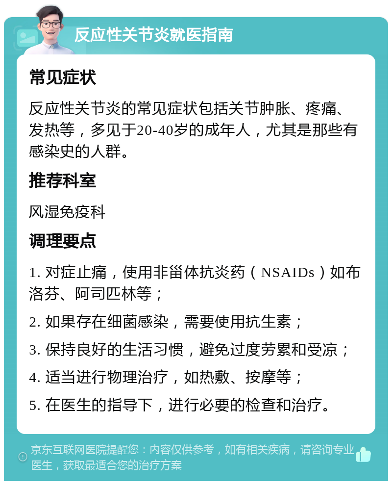 反应性关节炎就医指南 常见症状 反应性关节炎的常见症状包括关节肿胀、疼痛、发热等，多见于20-40岁的成年人，尤其是那些有感染史的人群。 推荐科室 风湿免疫科 调理要点 1. 对症止痛，使用非甾体抗炎药（NSAIDs）如布洛芬、阿司匹林等； 2. 如果存在细菌感染，需要使用抗生素； 3. 保持良好的生活习惯，避免过度劳累和受凉； 4. 适当进行物理治疗，如热敷、按摩等； 5. 在医生的指导下，进行必要的检查和治疗。