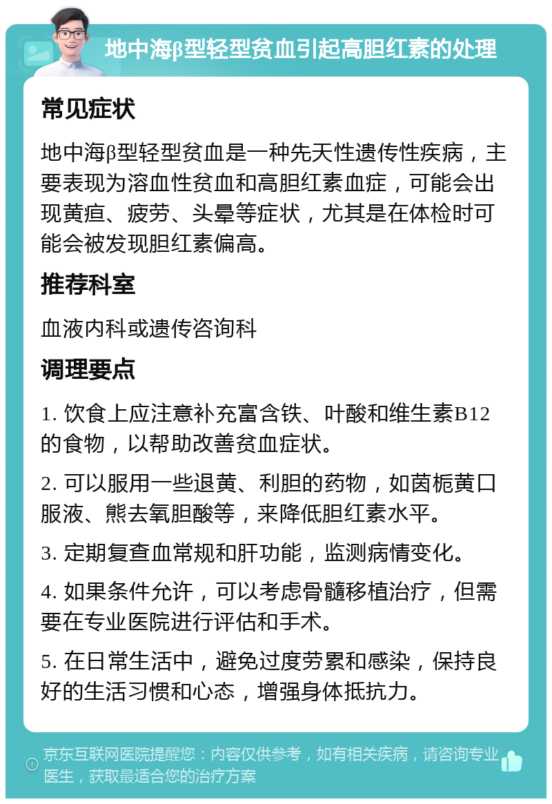 地中海β型轻型贫血引起高胆红素的处理 常见症状 地中海β型轻型贫血是一种先天性遗传性疾病，主要表现为溶血性贫血和高胆红素血症，可能会出现黄疸、疲劳、头晕等症状，尤其是在体检时可能会被发现胆红素偏高。 推荐科室 血液内科或遗传咨询科 调理要点 1. 饮食上应注意补充富含铁、叶酸和维生素B12的食物，以帮助改善贫血症状。 2. 可以服用一些退黄、利胆的药物，如茵栀黄口服液、熊去氧胆酸等，来降低胆红素水平。 3. 定期复查血常规和肝功能，监测病情变化。 4. 如果条件允许，可以考虑骨髓移植治疗，但需要在专业医院进行评估和手术。 5. 在日常生活中，避免过度劳累和感染，保持良好的生活习惯和心态，增强身体抵抗力。