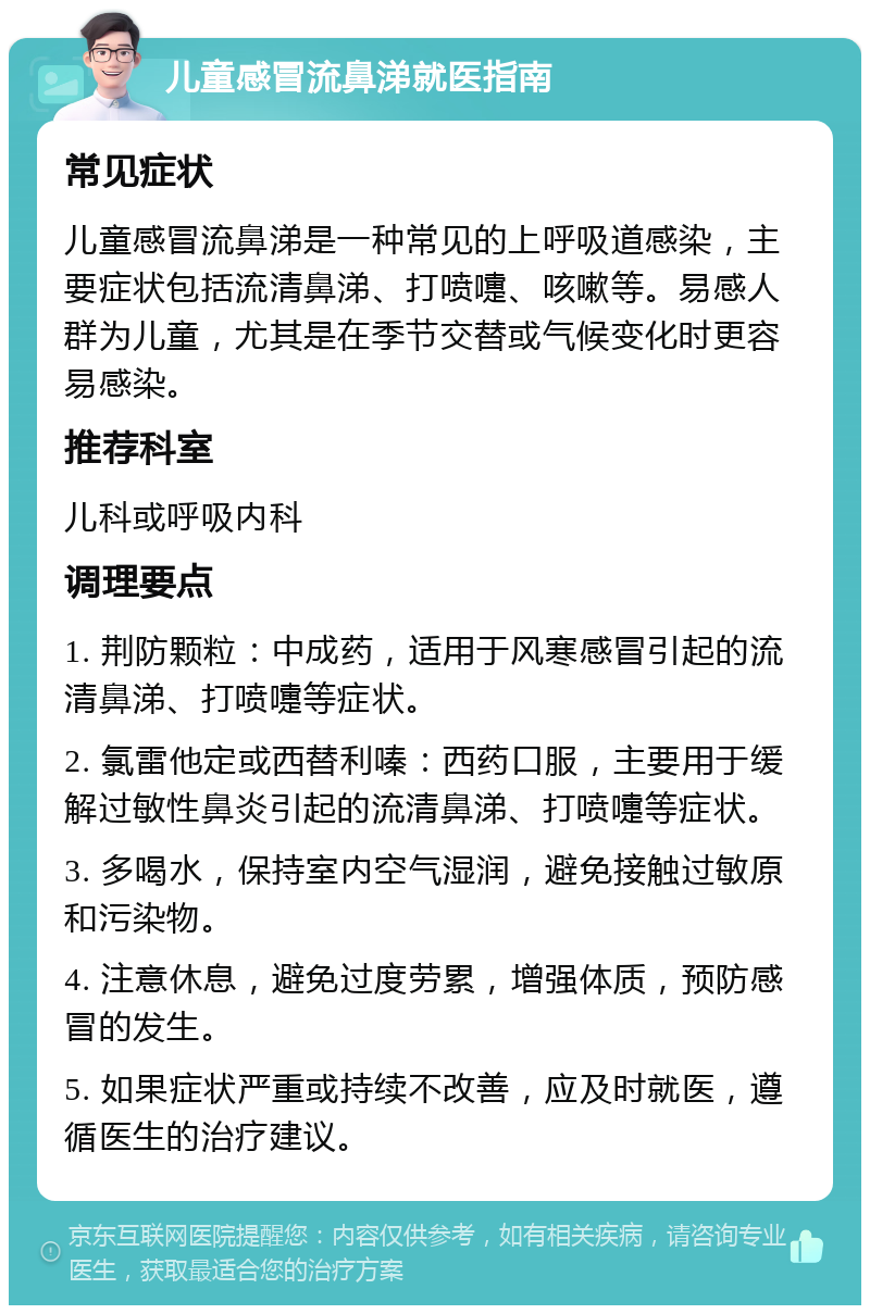 儿童感冒流鼻涕就医指南 常见症状 儿童感冒流鼻涕是一种常见的上呼吸道感染，主要症状包括流清鼻涕、打喷嚏、咳嗽等。易感人群为儿童，尤其是在季节交替或气候变化时更容易感染。 推荐科室 儿科或呼吸内科 调理要点 1. 荆防颗粒：中成药，适用于风寒感冒引起的流清鼻涕、打喷嚏等症状。 2. 氯雷他定或西替利嗪：西药口服，主要用于缓解过敏性鼻炎引起的流清鼻涕、打喷嚏等症状。 3. 多喝水，保持室内空气湿润，避免接触过敏原和污染物。 4. 注意休息，避免过度劳累，增强体质，预防感冒的发生。 5. 如果症状严重或持续不改善，应及时就医，遵循医生的治疗建议。