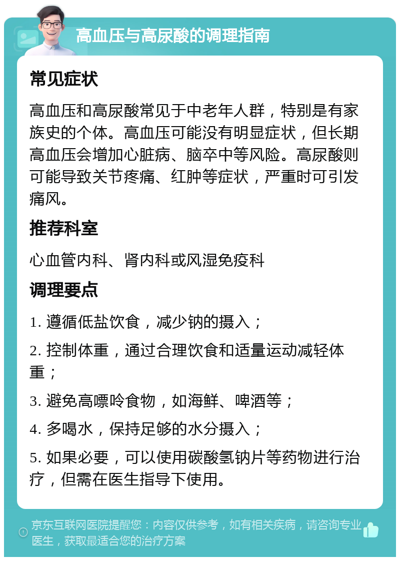 高血压与高尿酸的调理指南 常见症状 高血压和高尿酸常见于中老年人群，特别是有家族史的个体。高血压可能没有明显症状，但长期高血压会增加心脏病、脑卒中等风险。高尿酸则可能导致关节疼痛、红肿等症状，严重时可引发痛风。 推荐科室 心血管内科、肾内科或风湿免疫科 调理要点 1. 遵循低盐饮食，减少钠的摄入； 2. 控制体重，通过合理饮食和适量运动减轻体重； 3. 避免高嘌呤食物，如海鲜、啤酒等； 4. 多喝水，保持足够的水分摄入； 5. 如果必要，可以使用碳酸氢钠片等药物进行治疗，但需在医生指导下使用。