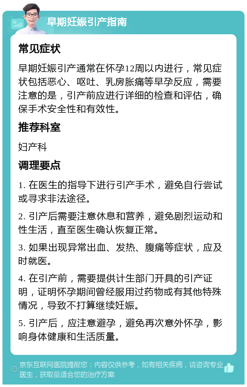 早期妊娠引产指南 常见症状 早期妊娠引产通常在怀孕12周以内进行，常见症状包括恶心、呕吐、乳房胀痛等早孕反应，需要注意的是，引产前应进行详细的检查和评估，确保手术安全性和有效性。 推荐科室 妇产科 调理要点 1. 在医生的指导下进行引产手术，避免自行尝试或寻求非法途径。 2. 引产后需要注意休息和营养，避免剧烈运动和性生活，直至医生确认恢复正常。 3. 如果出现异常出血、发热、腹痛等症状，应及时就医。 4. 在引产前，需要提供计生部门开具的引产证明，证明怀孕期间曾经服用过药物或有其他特殊情况，导致不打算继续妊娠。 5. 引产后，应注意避孕，避免再次意外怀孕，影响身体健康和生活质量。