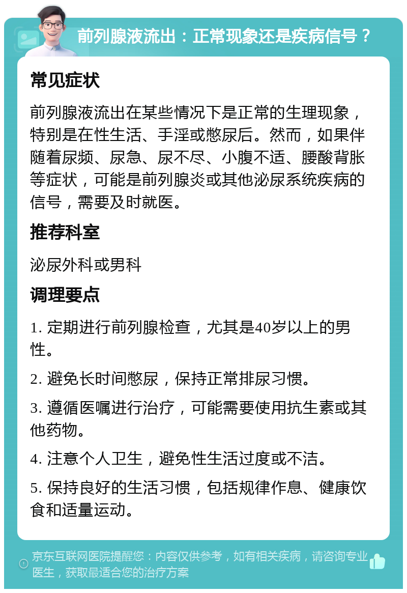 前列腺液流出：正常现象还是疾病信号？ 常见症状 前列腺液流出在某些情况下是正常的生理现象，特别是在性生活、手淫或憋尿后。然而，如果伴随着尿频、尿急、尿不尽、小腹不适、腰酸背胀等症状，可能是前列腺炎或其他泌尿系统疾病的信号，需要及时就医。 推荐科室 泌尿外科或男科 调理要点 1. 定期进行前列腺检查，尤其是40岁以上的男性。 2. 避免长时间憋尿，保持正常排尿习惯。 3. 遵循医嘱进行治疗，可能需要使用抗生素或其他药物。 4. 注意个人卫生，避免性生活过度或不洁。 5. 保持良好的生活习惯，包括规律作息、健康饮食和适量运动。